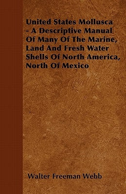 United States Mollusca - A Descriptive Manual Of Many Of The Marine, Land And Fresh Water Shells Of North America, North Of Mexico by Webb, Walter Freeman