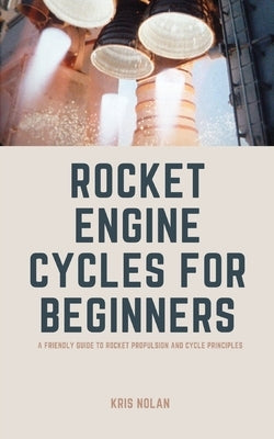 Rocket Engine Cycles for Beginners: A Friendly Guide to Rocket Propulsion and Cycle Principles by Nolan, Kris