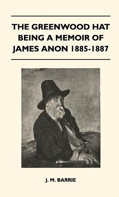 The Greenwood Hat Being a Memoir of James Anon 1885-1887 by Barrie, James Matthew