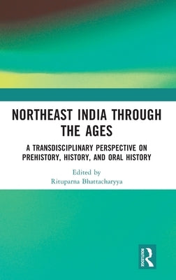 Northeast India Through the Ages: A Transdisciplinary Perspective on Prehistory, History, and Oral History by Bhattacharyya, Rituparna
