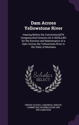 Dam Across Yellowstone River: Hearing Before the Committee,66Th Congress, third Session On S.4529, a Bill for the Erection and Maintenance of a Dam by United States Congress Senate Committ
