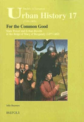 For the Common Good: State Power and Urban Revolts in the Reign of Mary of Burgundy, 1477-1482 by Haemers, Jelle
