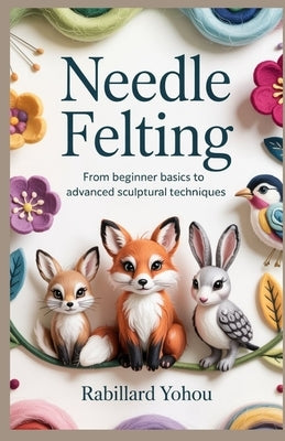 Needle Felting: From Beginner Basics to Advanced Sculptural Techniques by Yohou, Rabillard
