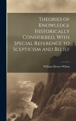 Theories of Knowledge Historically Considered, With Special Reference to Scepticism and Belief by Wilson, William Dexter
