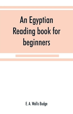 An Egyptian reading book for beginners; being a series of historical, funereal, moral, religious and mythological texts printed in hieroglyphic charac by A. Wallis Budge, E.