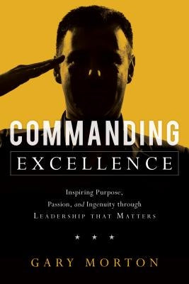 Commanding Excellence: Inspiring Purpose, Passion, and Ingenuity Through Leadership That Matters by Morton, Gary