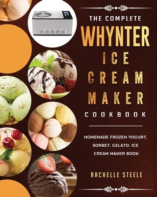 The Complete Whynter Ice Cream Maker Cookbook: Homemade Frozen Yogurt, Sorbet, Gelato, Ice Cream Maker Book by Steele, Rachelle