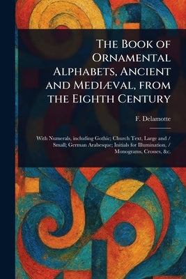 The Book of Ornamental Alphabets, Ancient and Mediæval, From the Eighth Century by DeLamotte, F. (Freeman)