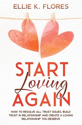 Start Loving Again: How to Resolve All Trust Issues, Build Trust in Relationship and Create a Loving Relationship You Deserve by Flores, Ellie K.