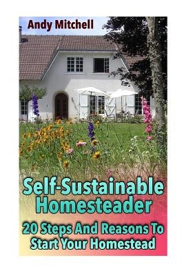 Self-Sustainable Homesteader: 20 Steps And Reasons To Start Your Homestead: (Homesteading for Beginners, Homestead) by Mitchell, Andy
