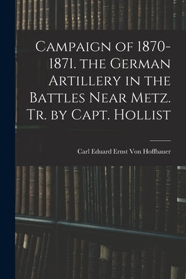 Campaign of 1870-1871. the German Artillery in the Battles Near Metz. Tr. by Capt. Hollist by Von Hoffbauer, Carl Eduard Ernst