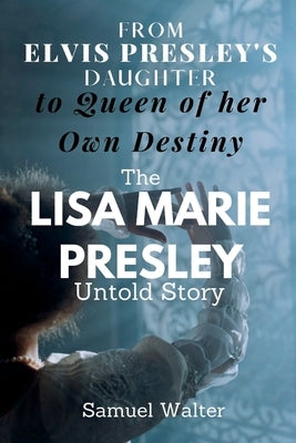 From Elvis Presley's Daughter to Queen of her Own Destiny: The Lisa Marie Presley Untold Story by Walter, Samuel
