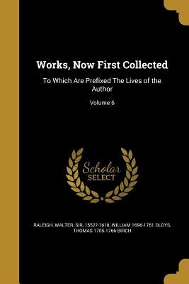 Works, Now First Collected: To Which Are Prefixed The Lives of the Author; Volume 6 by Raleigh, Walter