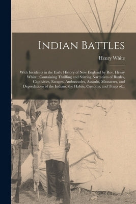 Indian Battles [microform]: With Incidents in the Early History of New England by Rev. Henry White: Containing Thrilling and Stirring Narratives o by White, Henry 1790-1858