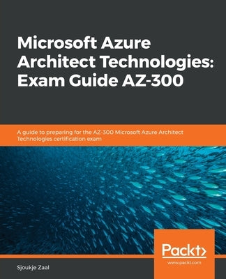 Microsoft Azure Architect Technologies Exam Guide AZ-300: A guide to preparing for the AZ-300 Microsoft Azure Architect Technologies certification exa by Zaal, Sjoukje