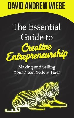 The Essential Guide to Creative Entrepreneurship: Making and Selling Your Neon Yellow Tiger by Wiebe, David Andrew