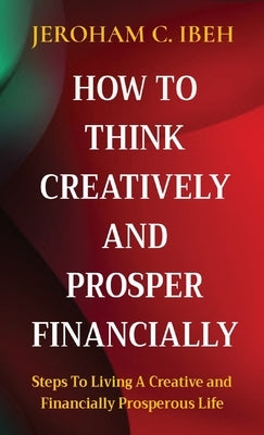 How to Think Creatively and Prosper Financially: Steps To Living A Creative and Financially Prosperous Life by Ibeh, Jeroham C.