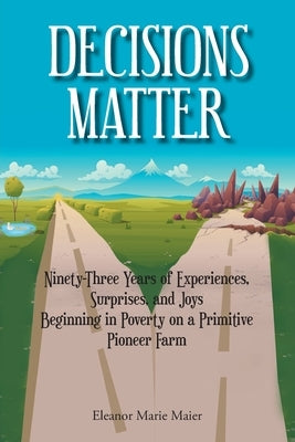 Decisions Matter: Ninety-Three Years of Experiences, Surprises, and Joys Beginning in Poverty on a Primitive Pioneer Farm by Maier, Eleanor Marie