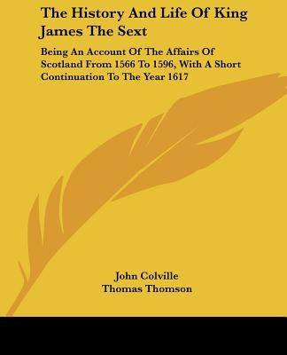 The History and Life of King James the Sext: Being an Account of the Affairs of Scotland from 1566 to 1596, with a Short Continuation to the Year 1617 by Colville, John