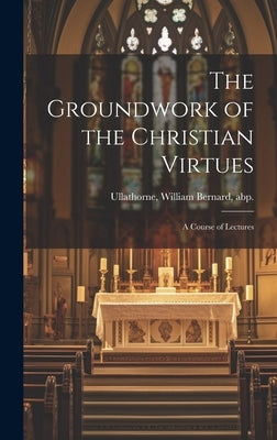 The Groundwork of the Christian Virtues: a Course of Lectures by Ullathorne, William Bernard Abp
