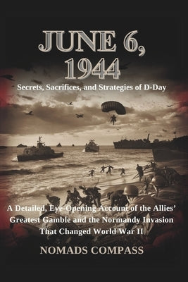 June 6, 1944: Secrets, Sacrifices, and Strategies of D-Day: A Detailed, Eye-Opening Account of the Allies' Greatest Gamble and the Normandy Invasion T by Compass, Nomads