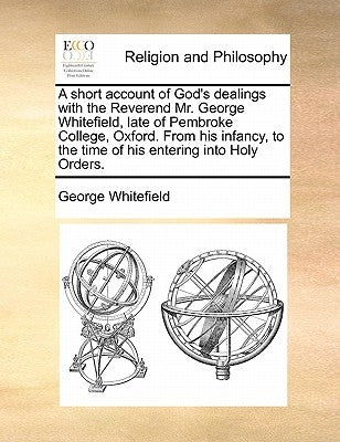 A short account of God's dealings with the Reverend Mr. George Whitefield, late of Pembroke College, Oxford. From his infancy, to the time of his ente by Whitefield, George