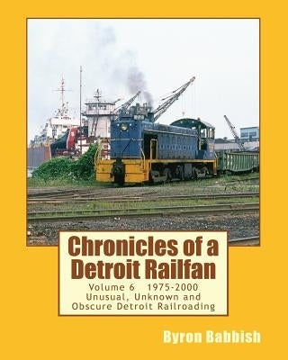 Chronicles of a Detroit Railfan Volume 6: Unusual, Unknown and Obscure Railroading In Detroit, 1975 to 2000 by Babbish, Byron