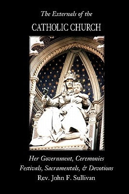 The Externals of the Catholic Church: Her Government, Ceremonies, Festivals, Sacramentals and Devotions by Sullivan, John F.