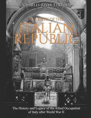 The Birth of the Italian Republic: The History and Legacy of the Allied Occupation of Italy after World War II by Charles River
