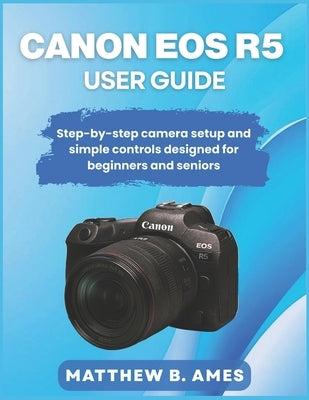 Canon EOS R5 User Guide: Step-by-step camera setup and simple controls designed for beginners and seniors by Ames, Matthew B.