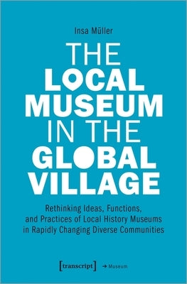 The Local Museum in the Global Village: Rethinking Ideas, Functions, and Practices of Local History Museums in Rapidly Changing Diverse Communities by Müller, Insa