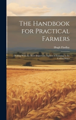 The Handbook for Practical Farmers: Dealing With the More Important Aspects of Farming in the United States by Findlay, Hugh