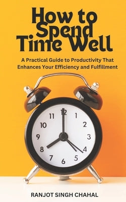 How to Spend Time Well: A Practical Guide to Productivity That Enhances Your Efficiency and Fulfillment by Chahal, Ranjot Singh