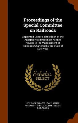 Proceedings of the Special Committee on Railroads: Appointed Under a Resolution of the Assembly to Investigate Alleged Abuses in the Management of Rai by New York (State) Legislature Assembly