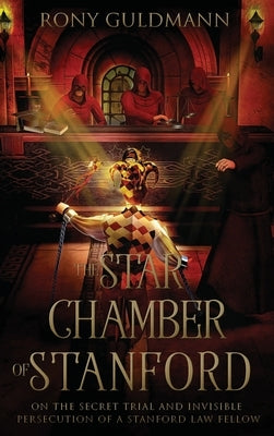 The Star Chamber of Stanford: On the Secret Trial and Invisible Persecution of a Stanford Law Fellow by Guldmann, Rony