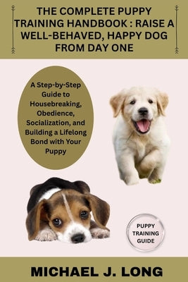 The Complete Puppy Training Handbook: RAISE A WELL-BEHAVED, HAPPY DOG FROM DAY ONE: A Step-by-Step Guide to Housebreaking, Obedience, Socialization, a by J. Long, Michael