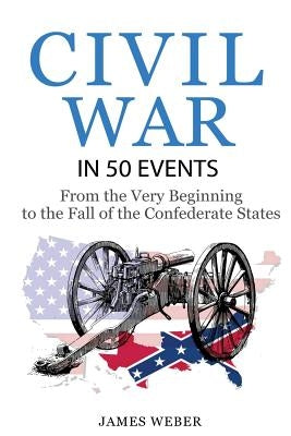 Civil War: American Civil War in 50 Events: From the Very Beginning to the Fall of the Confederate States (War Books, Civil War H by Weber, James