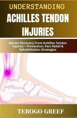 Understanding Achilles Tendon Injuries: Master Recovery From Achilles Tendon Injuries - Prevention, Pain Relief & Rehabilitation Strategies by Greef, Tebogo