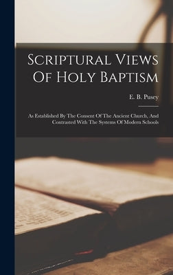 Scriptural Views Of Holy Baptism: As Established By The Consent Of The Ancient Church, And Contrasted With The Systems Of Modern Schools by Pusey, E. B. (Edward Bouverie) 1800-