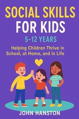 Social Skills for Kids 5-12 Years: Helping Children Thrive in School, at Home, and in Life by Hanston, John