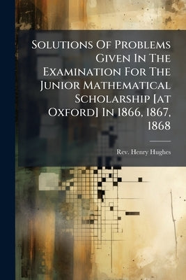 Solutions Of Problems Given In The Examination For The Junior Mathematical Scholarship [at Oxford] In 1866, 1867, 1868 by Hughes, Henry