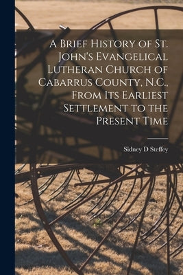 A Brief History of St. John's Evangelical Lutheran Church of Cabarrus County, N.C., From Its Earliest Settlement to the Present Time by Steffey, Sidney D.