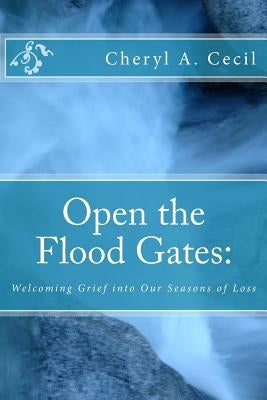 Open the Flood Gates: : Welcoming Grief into our Seasons of Loss by Cecil, Cheryl A.