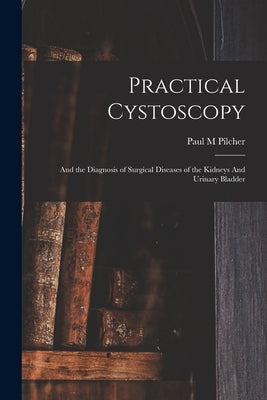 Practical Cystoscopy: And the Diagnosis of Surgical Diseases of the Kidneys And Urinary Bladder by Pilcher, Paul M.
