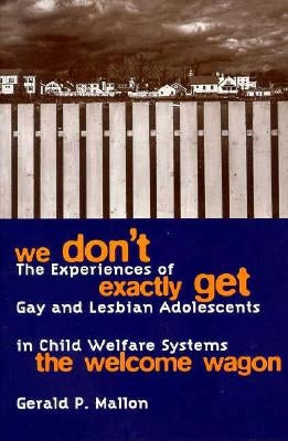 We Don't Exactly Get the Welcome Wagon: The Experiences of Gay and Lesbian Adolescents in Child Welfare Systems by Mallon, Gerald