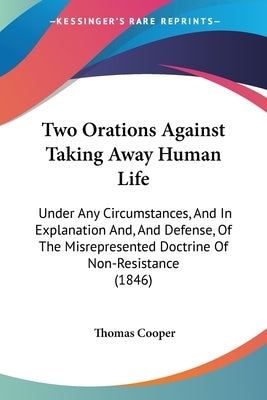 Two Orations Against Taking Away Human Life: Under Any Circumstances, And In Explanation And, And Defense, Of The Misrepresented Doctrine Of Non-Resis by Cooper, Thomas