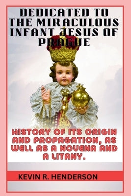 Dedicated to the Miraculous Infant Jesus of Prague: History of Its Origin and Propagation, as Well as a Novena and a Litany. by Henderson, Kevin R.