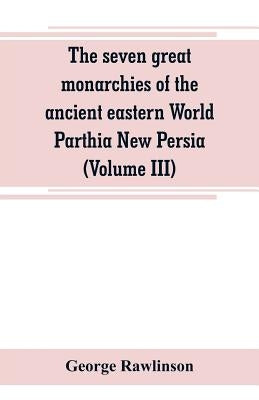 The seven great monarchies of the ancient eastern World Parthia New Persia (Volume III) by Rawlinson, George