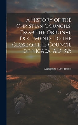 A History of the Christian Councils, From the Original Documents, to the Close of the Council of Nicaea, A.D. 325 by Hefele, Karl Joseph Von