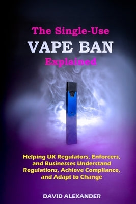 The Single-Use Vape Ban Explained: Helping UK Regulators, Enforcers, and Businesses Understand Regulations, Achieve Compliance, and Adapt to Change by Alexander, David